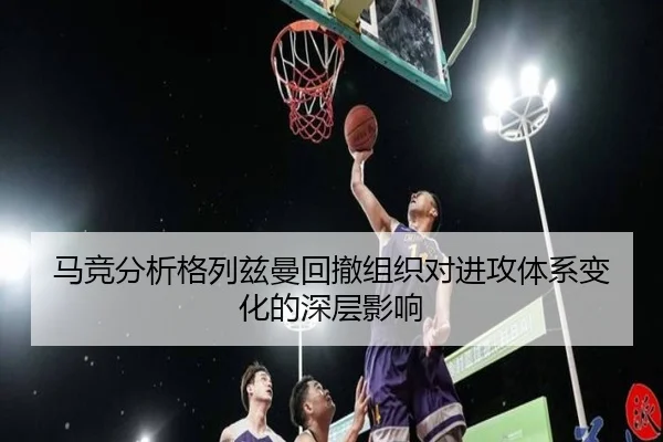 马竞分析格列兹曼回撤组织对进攻体系变化的深层影响