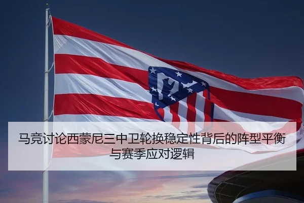 马竞讨论西蒙尼三中卫轮换稳定性背后的阵型平衡与赛季应对逻辑