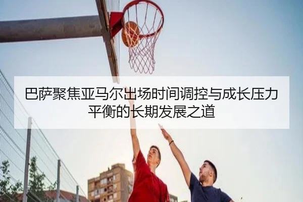 巴萨聚焦亚马尔出场时间调控与成长压力平衡的长期发展之道