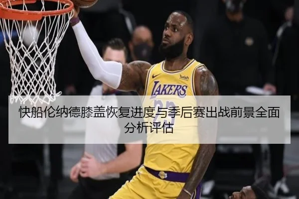 快船伦纳德膝盖恢复进度与季后赛出战前景全面分析评估