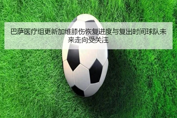巴萨医疗组更新加维膝伤恢复进度与复出时间球队未来走向受关注