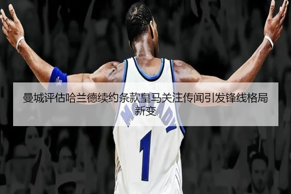 曼城评估哈兰德续约条款皇马关注传闻引发锋线格局新变
