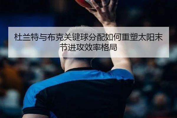 杜兰特与布克关键球分配如何重塑太阳末节进攻效率格局