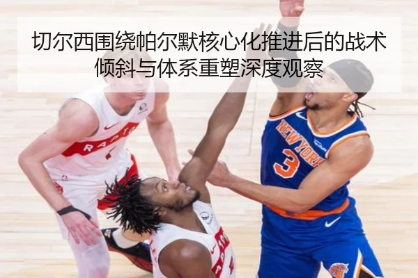切尔西围绕帕尔默核心化推进后的战术倾斜与体系重塑深度观察