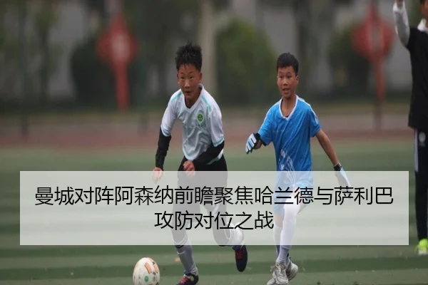 曼城对阵阿森纳前瞻聚焦哈兰德与萨利巴攻防对位之战