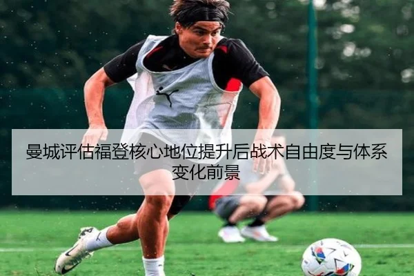 曼城评估福登核心地位提升后战术自由度与体系变化前景