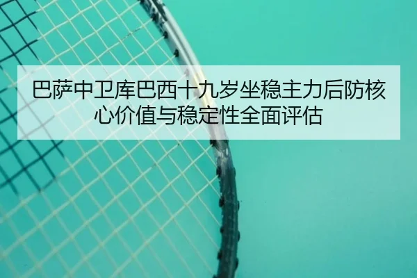 巴萨中卫库巴西十九岁坐稳主力后防核心价值与稳定性全面评估