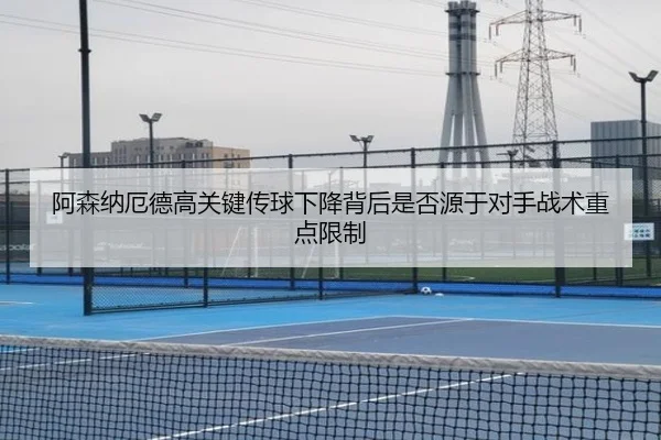 阿森纳厄德高关键传球下降背后是否源于对手战术重点限制