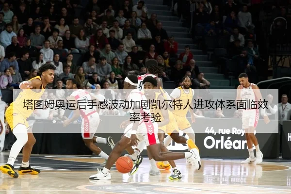 塔图姆奥运后手感波动加剧凯尔特人进攻体系面临效率考验