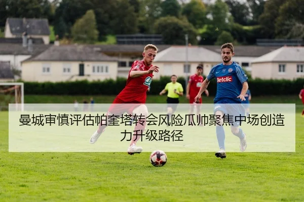 曼城审慎评估帕奎塔转会风险瓜帅聚焦中场创造力升级路径